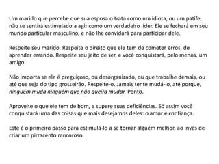 Um marido que percebe que sua esposa o trata como um idiota, ou um patife,
não se sentirá estimulado a agir como um verdadeiro líder. Ele se fechará em seu
mundo particular masculino, e não lhe convidará para participar dele.
Respeite seu marido. Respeite o direito que ele tem de cometer erros, de
aprender errando. Respeite seu jeito de ser, e você conquistará, pelo menos, um
amigo.
Não importa se ele é preguiçoso, ou desorganizado, ou que trabalhe demais, ou
até que seja do tipo grosseirão. Respeite-o. Jamais tente mudá-lo, até porque,
ninguém muda ninguém que não queira mudar. Ponto.
Aproveite o que ele tem de bom, e supere suas deficiências. Só assim você
conquistará uma das coisas que mais desejamos deles: o amor e confiança.
Este é o primeiro passo para estimulá-lo a se tornar alguém melhor, ao invés de
criar um pirracento rancoroso.
 