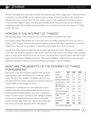 5G: WHAT IT MEANS FOR IOT
COPYRIGHT ©2020 CBS INTERACTIVE INC. ALL RIGHTS RESERVED.
5
The IoT was initially most interesting to business and manufacturing, where its application is sometimes known
as machine-to-machine (M2M), but the emphasis is now on filling our homes and offices with smart devices,
transforming it into something that’s relevant to almost everyone. Early suggestions for internet-connected
devices included ‘blogjects’ (objects that blog and record data about themselves to the internet), ubiquitous
computing (or ‘ubicomp’), invisible computing, and pervasive computing. However, it was Internet of Things
and IoT that stuck.
HOW BIG IS THE INTERNET OF THINGS?
Big and getting bigger -- there are already more connected things than people in the world.
Tech analyst company IDC predicts that in total there will be 41.6 billion connected IoT devices by 2025, or
“things.” It also suggests industrial and automotive equipment represent the largest opportunity of connected
“things,”, but it also sees strong adoption of smart home and wearable devices in the near term.
Another tech analyst, Gartner, predicts that the enterprise and automotive sectors will account for 5.8 billion
devices this year, up almost a quarter on 2019. Utilities will be the highest user of IoT, thanks to the continuing
rollout of smart meters. Security devices, in the form of intruder detection and web cameras will be the second
biggest use of IoT devices. Building automation – like connected lighting – will be the fastest growing sector,
followed by automotive (connected cars) and healthcare (monitoring of chronic conditions).
WHAT ARE THE BENEFITS OF THE INTERNET OF THINGS
FOR BUSINESS?
The benefits of the IoT for business depend on the particular
implementation; agility and efficiency are usually top consider-
ations. The idea is that enterprises should have access to more
data about their own products and their own internal systems, and
a greater ability to make changes as a result.
Manufacturers are adding sensors to the components of their
products so that they can transmit data back about how they are
performing. This can help companies spot when a component is
likely to fail and to swap it out before it causes damage. Companies
can also use the data generated by these sensors to make their
systems and their supply chains more efficient, because they will
have much more accurate data about what’s really going on.
IMAGE:GARTNER
 