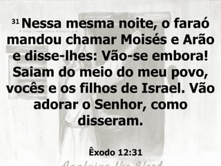 31
  Nessa mesma noite, o faraó
mandou chamar Moisés e Arão
 e disse-lhes: Vão-se embora!
 Saiam do meio do meu povo,
vocês e os filhos de Israel. Vão
    adorar o Senhor, como
           disseram.

            Êxodo 12:31
 