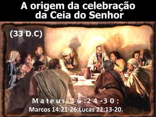 A origem da celebração
     da Ceia do Senhor
(33 D.C)




     M a t e u s 2 6 : 2 4 -3 0 ;
    Marcos 14:21-26;Lucas 22:13-20.
 