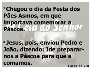 7
 Chegou o dia da Festa dos
Pães Asmos, em que
importava comemorar a
Páscoa.

8
 Jesus, pois, enviou Pedro e
João, dizendo: Ide preparar-
nos a Páscoa para que a
comamos.               Lucas 22:7-8
 