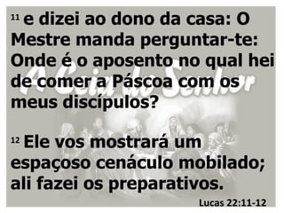 e dizei ao dono da casa: O
11

Mestre manda perguntar-te:
Onde é o aposento no qual hei
de comer a Páscoa com os
meus discípulos?

 Ele vos mostrará um
12

espaçoso cenáculo mobilado;
ali fazei os preparativos.
                    Lucas 22:11-12
 