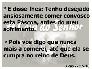 E disse-lhes: Tenho desejado
15

ansiosamente comer convosco
esta Páscoa, antes do meu
sofrimento.

16
  Pois vos digo que nunca
mais a comerei, até que ela se
cumpra no reino de Deus.
                     Lucas 22:15-16
 