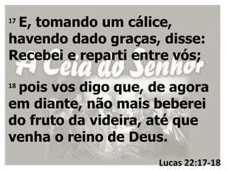 E, tomando um cálice,
17

havendo dado graças, disse:
Recebei e reparti entre vós;

 pois vos digo que, de agora
18

em diante, não mais beberei
do fruto da videira, até que
venha o reino de Deus.
                     Lucas 22:17-18
 