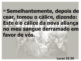20
  Semelhantemente, depois de
cear, tomou o cálice, dizendo:
Este é o cálice da nova aliança
no meu sangue derramado em
favor de vós.



                     Lucas 22:20
 