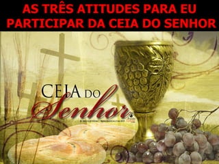 AS TRÊS ATITUDES PARA EU
PARTICIPAR DA CEIA DO SENHOR
 