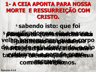 1- A CEIA APONTA PARA NOSSA
   MORTE E RESSURREIÇÃO COM
              CRISTO.
       sabendo isto: que foi
            6

5 crucificado com ele o nosso
 7 Porque, se fomos unidos com
  porquanto quem morreu está
velho homem, parapecado.
    ele na semelhança daosua
      justificado do que corpo
do pecado sejamorremos com
      Ora, se já destruído, e não
 morte, certamente, o seremos
    8

    sirvamos o pecado como
também cremos que também
   Cristo, na semelhança da sua
             escravos;
           ressurreição,
        com ele viveremos.
Romanos 6:5-8
 