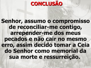 CONCLUSÃO


Senhor, assumo o compromisso
   de reconciliar-me contigo,
   arrepender-me dos meus
 pecados e não cair no mesmo
erro, assim decido tomar a Ceia
 do Senhor como memorial da
   sua morte e ressurreição.
 