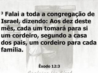 3
 Falai a toda a congregação de
Israel, dizendo: Aos dez deste
mês, cada um tomará para si
um cordeiro, segundo a casa
dos pais, um cordeiro para cada
família.

            Êxodo 12:3
 