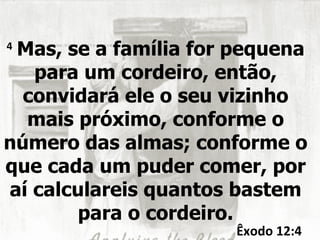 4
 Mas, se a família for pequena
   para um cordeiro, então,
  convidará ele o seu vizinho
  mais próximo, conforme o
número das almas; conforme o
que cada um puder comer, por
aí calculareis quantos bastem
        para o cordeiro.
                      Êxodo 12:4
 