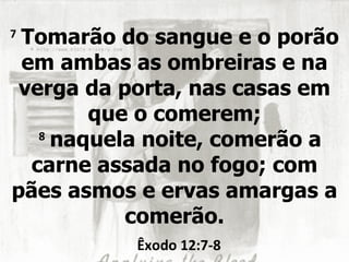 7
 Tomarão do sangue e o porão
 em ambas as ombreiras e na
 verga da porta, nas casas em
        que o comerem;
   8
     naquela noite, comerão a
  carne assada no fogo; com
pães asmos e ervas amargas a
           comerão.
           Êxodo 12:7-8
 