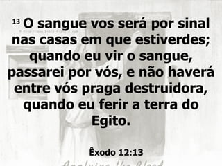 13
  O sangue vos será por sinal
nas casas em que estiverdes;
   quando eu vir o sangue,
passarei por vós, e não haverá
 entre vós praga destruidora,
  quando eu ferir a terra do
            Egito.

           Êxodo 12:13
 