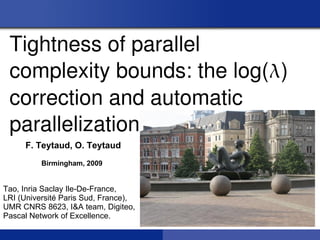 Tightness of parallel 
 complexity bounds: the log() 
 correction and automatic 
 parallelization.
     F. Teytaud, O. Teytaud
          Birmingham, 2009


Tao, Inria Saclay Ile-De-France,
LRI (Université Paris Sud, France),
UMR CNRS 8623, I&A team, Digiteo,
Pascal Network of Excellence.
 