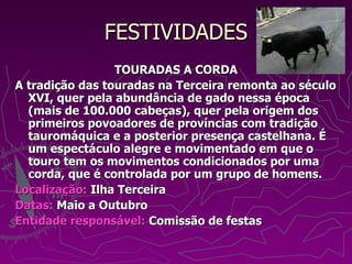 FESTIVIDADES TOURADAS A CORDA A tradição das touradas na Terceira remonta ao século XVI, quer pela abundância de gado nessa época (mais de 100.000 cabeças), quer pela origem dos primeiros povoadores de províncias com tradição tauromáquica e a posterior presença castelhana. É um espectáculo alegre e movimentado em que o touro tem os movimentos condicionados por uma corda, que é controlada por um grupo de homens. Localização:  Ilha Terceira Datas:  Maio a Outubro Entidade responsável:  Comissão de festas 