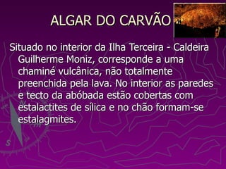 ALGAR DO CARVÃO  Situado no interior da Ilha Terceira - Caldeira Guilherme Moniz, corresponde a uma chaminé vulcânica, não totalmente preenchida pela lava. No interior as paredes e tecto da abóbada estão cobertas com estalactites de sílica e no chão formam-se estalagmites.  