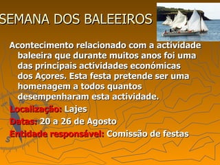SEMANA DOS BALEEIROS  Acontecimento relacionado com a actividade baleeira que durante muitos anos foi uma das principais actividades económicas dos Açores. Esta festa pretende ser uma homenagem a todos quantos desempenharam esta actividade. Localização:  Lajes Datas:  20 a 26 de Agosto Entidade responsável:  Comissão de festas 