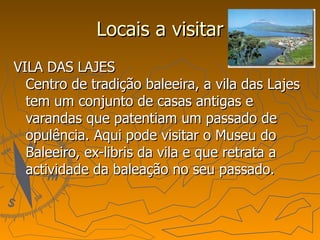 Locais a visitar VILA DAS LAJES Centro de tradição baleeira, a vila das Lajes tem um conjunto de casas antigas e varandas que patentiam um passado de opulência. Aqui pode visitar o Museu do Baleeiro, ex-libris da vila e que retrata a actividade da baleação no seu passado. 