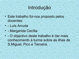 Introdução Este trabalho foi-nos proposto pelos docentes:  - Luís Arruda  - Margarida Cecília - O objectivo deste trabalho é dar mais conhecimento à turma sobre as ilhas de S.Miguel, Pico e Terceira. 