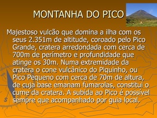 MONTANHA DO PICO Majestoso vulcão que domina a ilha com os seus 2.351m de altitude, coroado pelo Pico Grande, cratera arredondada com cerca de 700m de perímetro e profundidade que atinge os 30m. Numa extremidade da cratera o cone vulcânico do Piquinho, ou Pico Pequeno com cerca de 70m de altura, de cuja base emanam fumarolas, constitui o cume da cratera. A subida ao Pico é possível sempre que acompanhado por guia local.  