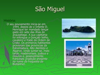 São Miguel O seu povoamento inicia-se em 1444, depois de o Infante D. Henrique ter mandado lançar gado em sete das ilhas do arquipélago. A sua capitania foi entregue a Gonçalo Velho, cavaleiro e frade da Ordem de Cristo. Os primeiros habitantes provieram das províncias da Estremadura, Alto Alentejo e Algarve, vindo juntar-se, mais tarde, madeirenses, judeus e mouros e, possivelmente, franceses (tradição presente no nome da freguesia da Bretanha). História: 