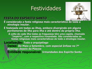 Festividades FESTA DO ESPÍRITO SANTO É considerada a festa religiosa mais característica de toda a etnologia insular.  É festejada em todas as ilhas, embora divergindo em alguns pormenores de ilha para ilha e até dentro da própria ilha.  À volta de cada ilha todas as freguesias têm uma capela, chamada "Império", com a respectiva irmandade. São consideradas as festas religiosas mais características de toda a etnologia insular. Localização:   Todo o arquipélago Datas:   De Maio a Setembro, com especial ênfase no 7º domingo depois da Páscoa Entidade responsável:   Irmandades dos Espírito Santo 