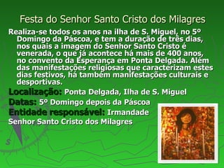 Festa do Senhor Santo Cristo dos Milagres Realiza-se todos os anos na ilha de S. Miguel, no 5º Domingo da Páscoa, e tem a duração de três dias, nos quais a imagem do Senhor Santo Cristo é venerada, o que já acontece há mais de 400 anos, no convento da Esperança em Ponta Delgada. Além das manifestações religiosas que caracterizam estes dias festivos, há também manifestações culturais e desportivas. Localização:   Ponta Delgada, Ilha de S. Miguel Datas:   5º Domingo depois da Páscoa Entidade responsável:   Irmandade  Senhor Santo Cristo dos Milagres 