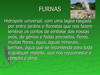 FURNAS Hidrópole universal, com uma lagoa rasgada por entre jardins e florestas que nos fazem lembrar os contos de embalar das nossas avós, de génios e fadas povoados, flores, muitas flores, água, águas minerais, termais, água que se recomenda para toda e qualquer maleita, que nos rejuvenesce e consola a alma.  