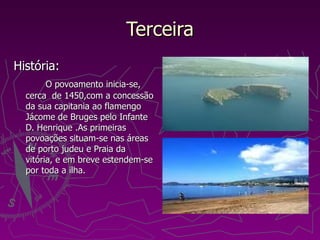 Terceira História: O povoamento inicia-se, cerca  de 1450,com a concessão da sua capitania ao flamengo Jácome de Bruges pelo Infante D. Henrique .As primeiras povoações situam-se nas áreas de porto judeu e Praia da vitória, e em breve estendem-se por toda a ilha. 