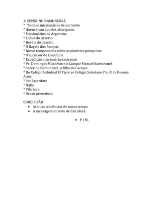 O santo jovem e o santo adulto2. LAURA DEL CARMEN VICUÑA<br />* Fugitivos politicos<br />* Na Argentina<br />* Ñorquin, o Segundo exílio<br />* Las Tajas<br />* Junin de los Andes<br />*  Colégio das FMA<br />* Exílio na Fronteira<br />* O Falcão e a lebre<br />* Oferta da vida pela conversão da mãe<br />* Internato das FMA<br />* Alegrias e sofrimentos<br />* Beterrabas<br />* Enurese<br />* Banhos gelados<br />*  A bela e a fera<br />* Últimas ferias em Quilquihué<br />* Heroismo na simplicidade<br />* Bondade e obediência<br />* Último ano escolar<br />* Inundações de julho de 1903<br />* Definhando a olhos vistos<br />* A ave de rapina ataca novamente<br />* A Patagônia se empobrece com o vôo de uma santa para o Céu<br />* Da. Mercês Vicuña e a filha Amandinha<br />* O fim de Manoel Mora<br />* Causa de beatificação de Laura del Carmen Vicuña<br />CAPÍTULO – IV<br />CONCLUSÃO E BIBLIOGRAFIA.<br />-685800-685800SÁVIO (italiano)LAURA (chilena)<br />NAMUNCURÁ (índio argentino)<br />3. SEVERINO NAMUNCURÁ<br />*  “Sonhos missionários de um Santo<br />* Quem eram aqueles aborígenes<br />* Missionários na Argentina<br />* Filhos do deserto<br />* Heróis do deserto<br />* O flagelo dos Pampas<br />* Novas tempestades sobre as planícies pampeiras<br />* O sucessor de Calcufurá<br />* Expedição missionária-castrense<br />* Pe. Domingos Milanésio e o Cacique Manuel Namuncurá<br />* Severino Namuncurá, o filho do Cacique<br />* Do Colégio Estudual El Tigre ao Colégio Salesiano Pio IX de Buenos Aires<br />* Ser Sacerdote<br />* Itália<br />* Vila Sora<br />* Ocaso prematuro<br />CONCLUSÃO<br />As duas tendências do nosso tempo