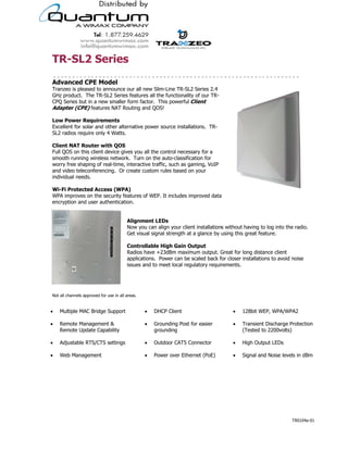 !"#$%&'$()*(+'
                                                                                                                           '
,-./01(-'234'56-(7'
Tranzeo is pleased to announce our all new Slim-Line TR-SL2 Series 2.4
GHz product. The TR-SL2 Series features all the functionality of our TR-
CPQ Series but in a new smaller form factor. This powerful 27*(08'
,-/98()':234; features NAT Routing and QOS!
'
%6<'36<()'"(=>*)(?(08+'
Excellent for solar and other alternative power source installations. TR-
SL2 radios require only 4 Watts.
'
27*(08'@,!'"6>8()'<*8A'BC$'
Full QOS on this client device gives you all the control necessary for a
smooth running wireless network. Turn on the auto-classification for
worry free shaping of real-time, interactive traffic, such as gaming, VoIP
and video teleconferencing. Or create custom rules based on your
individual needs.
'
D*#E*'3)68(18(-',11(++':D3,;'
WPA improves on the security features of WEP. It includes improved data
encryption and user authentication.
                                  '
                                  '
                                  ,7*F0?(08'%4G+'
                                  Now you can align your client installations without having to log into the radio.
                                  Get visual signal strength at a glance by using this great feature.
                                  '
                                  2608)677/H7('I*FA'J/*0'C>89>8'
                                  Radios have +23dBm maximum output. Great for long distance client
                                  applications. Power can be scaled back for closer installations to avoid noise
                                  issues and to meet local regulatory requirements.




Not all channels approved for use in all areas.


!   Multiple MAC Bridge Support                   !   DHCP Client                             !    128bit WEP, WPA/WPA2

!   Remote Management &                           !   Grounding Post for easier               !    Transient Discharge Protection
    Remote Update Capability                          grounding                                    (Tested to 2200volts)

!   Adjustable RTS/CTS settings                   !   Outdoor CAT5 Connector                  !    High Output LEDs

!   Web Management                                !   Power over Ethernet (PoE)               !    Signal and Noise levels in dBm




                                           19473 Fraser Way, Pitt Meadows, BC, Canada V3Y 2V4
                         T: 604.460.6002 • F: 604.460.6005 • Toll Free: 1.866.872.6936 • Website: www.tranzeo.com
                                       © Tranzeo Wireless Technologies. All rights reserved. E & OE.
                                                                                                                        TR0104a-01
 