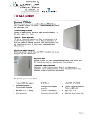 TR-SL5 Series
Advanced CPE Model
Tranzeo is pleased to announce our all new Slim-Line TR-SL5 Series
5.3/5.4/5.8 GHz* product. This powerful Client Adapter (CPE) features
NAT Routing and QOS!

Low Power Requirements
Excellent for solar and other alternative power source installations. TR-
SL5 radios require only 4 Watts.

Client NAT Router with QOS
Full QOS on this client device gives you all the control necessary for a
smooth running wireless network. Turn on the auto-classification for
worry free shaping of real-time, interactive traffic, such as gaming, VoIP
and video teleconferencing. Or create custom rules based on your
individual needs.


Wi-Fi Protected Access (WPA)
WPA improves on the security features of WEP. It includes improved data
encryption and user authentication.


                                         Alignment LEDs
                                         Now you can align your client installations without having to log into the radio.
                                         Get visual signal strength at a glance by using this great feature.

                                         Controllable High Gain Output
                                         Radios have +13dBm maximum output. Great for long distance client
                                         applications. Power can be scaled back for closer installations to avoid noise
                                         issues and to meet local regulatory requirements.




*Not all channels approved for use in all areas.


!   Multiple MAC Bridge Support                    !   DHCP Client                           !    128bit WEP, WPA/WPA2
!   Remote Management &
                                                   !   Grounding Post for easier             !    Transient Discharge Protection
    Remote Update Capability
                                                       grounding                                  (Tested to 2200volts)
!   Adjustable RTS/CTS settings                    !   Outdoor CAT5 Connector                !    High Output LEDs
!   Web Management                                 !   Power over Ethernet (PoE)             !    Signal and Noise levels in dBm




                                          19473 Fraser Way, Pitt Meadows, BC, Canada V3Y 2V4
                        T: 604.460.6002 • F: 604.460.6005 • Toll Free: 1.866.872.6936 • Website: www.tranzeo.com
                                      © Tranzeo Wireless Technologies. All rights reserved. E & OE.
                                                                                                                        TR0113-01
 