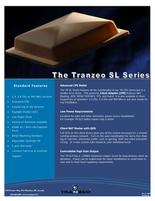 Standard Features                  Advanced CPE Model
                                             The TR-SL Series features all the functionality of our TR-CPQ Series but in a
                                             smaller form factor. This powerful Client Adapter (CPE) features NAT
   •    2.4, 5.8 Ghz or 900 MHz versions     Routing, QOS, WPA2 TKIP/AES, TPS, and more! It is also available in three
                                             frequencies of operation: 2.4 Ghz, 5.8 Ghz and 900 Mhz to suit your needs for
   •    Grounded POE                         any installation.
   •    Ground lug at the Antenna
   •    Daylight Visible LED’s               Low Power Requirements

   •    Low Power Draw                       Excellent for solar and other alternative power source installations.
                                             For Example TR-SL2 radios require only 4 Watts.
   •    Variety of Antennas available
   •    NEMA 4X / IP67—No Exposed            Client NAT Router with QOS
        Ports
                                             Full QOS on this client device gives you all the control necessary for a smooth
   •    Metal Mounting Hardware              running wireless network. Turn on the auto-classification for worry free shap-
                                             ing of real-time, interactive traffic, such as gaming, VoIP and video teleconfer-
   •    Adjustable Up/Down tilt
                                             encing. Or create custom rules based on your individual needs.
   •    5 year Warranty*
   •    Lifetime Toll-Free & LiveChat        Controllable High Gain Output
        Support                              The TR-SL9 has a +29dBm maximum output. Great for long distance client ap-
                                             plications. Power can be scaled back for closer installations to avoid noise is-
                                             sues and to meet local regulatory requirements.




19473 Fraser Way, Pitt Meadows, BC, Canada
                                                                                                                        Nov 11, 2008
       604-460-6002 www.tranzeo.com                                                                                     TR-0202-00
 