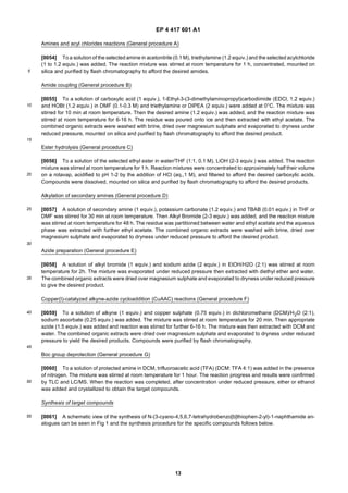 EP 4 417 601 A1
13
5
10
15
20
25
30
35
40
45
50
55
Amines and acyl chlorides reactions (General procedure A)
[0054] To a solution of the selected amine in acetonitrile (0.1 M), triethylamine (1.2 equiv.) and the selected acylchloride
(1 to 1.2 equiv.) was added. The reaction mixture was stirred at room temperature for 1 h, concentrated, mounted on
silica and purified by flash chromatography to afford the desired amides.
Amide coupling (General procedure B)
[0055] To a solution of carboxylic acid (1 equiv.), 1-Ethyl-3-(3-dimethylaminopropyl)carbodiimide (EDCl, 1.2 equiv.)
and HOBt (1.2 equiv.) in DMF (0.1-0.3 M) and triethylamine or DIPEA (2 equiv.) were added at 0°C. The mixture was
stirred for 10 min at room temperature. Then the desired amine (1.2 equiv.) was added, and the reaction mixture was
stirred at room temperature for 6-16 h. The residue was poured onto ice and then extracted with ethyl acetate. The
combined organic extracts were washed with brine, dried over magnesium sulphate and evaporated to dryness under
reduced pressure, mounted on silica and purified by flash chromatography to afford the desired product.
Ester hydrolysis (General procedure C)
[0056] To a solution of the selected ethyl ester in water/THF (1:1, 0.1 M), LiOH (2-3 equiv.) was added. The reaction
mixture was stirred at room temperature for 1 h. Reaction mixtures were concentrated to approximately half their volume
on a rotavap, acidified to pH 1-2 by the addition of HCl (aq.,1 M), and filtered to afford the desired carboxylic acids.
Compounds were dissolved, mounted on silica and purified by flash chromatography to afford the desired products.
Alkylation of secondary amines (General procedure D)
[0057] A solution of secondary amine (1 equiv.), potassium carbonate (1.2 equiv.) and TBAB (0.01 equiv.) in THF or
DMF was stirred for 30 min at room temperature. Then Alkyl Bromide (2-3 equiv.) was added, and the reaction mixture
was stirred at room temperature for 48 h. The residue was partitioned between water and ethyl acetate and the aqueous
phase was extracted with further ethyl acetate. The combined organic extracts were washed with brine, dried over
magnesium sulphate and evaporated to dryness under reduced pressure to afford the desired product.
Azide preparation (General procedure E)
[0058] A solution of alkyl bromide (1 equiv.) and sodium azide (2 equiv.) in EtOH/H2O (2:1) was stirred at room
temperature for 2h. The mixture was evaporated under reduced pressure then extracted with diethyl ether and water.
The combined organic extracts were dried over magnesium sulphate and evaporated to dryness under reduced pressure
to give the desired product.
Copper(I)-catalyzed alkyne-azide cycloaddition (CuAAC) reactions (General procedure F)
[0059] To a solution of alkyne (1 equiv.) and copper sulphate (0.75 equiv.) in dichloromethane (DCM)/H2O (2:1),
sodium ascorbate (0.25 equiv.) was added. The mixture was stirred at room temperature for 20 min. Then appropriate
azide (1.5 equiv.) was added and reaction was stirred for further 6-16 h. The mixture was then extracted with DCM and
water. The combined organic extracts were dried over magnesium sulphate and evaporated to dryness under reduced
pressure to yield the desired products. Compounds were purified by flash chromatography.
Boc group deprotection (General procedure G)
[0060] To a solution of protected amine in DCM, trifluoroacetic acid (TFA) (DCM: TFA 4:1) was added in the presence
of nitrogen. The mixture was stirred at room temperature for 1 hour. The reaction progress and results were confirmed
by TLC and LC/MS. When the reaction was completed, after concentration under reduced pressure, ether or ethanol
was added and crystallized to obtain the target compounds.
Synthesis of target compounds
[0061] A schematic view of the synthesis of N-(3-cyano-4,5,6,7-tetrahydrobenzo[b]thiophen-2-yl)-1-naphthamide an-
alogues can be seen in Fig 1 and the synthesis procedure for the specific compounds follows below.
 