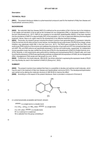 EP 4 417 601 A1
2
5
10
15
20
25
30
35
40
45
50
55
Description
TECHNICAL FIELD
[0001] The present disclosure relates to a pharmaceutical compound used for the treatment of fatty liver disease and
hepatocellular carcinoma (HCC).
BACKGROUND
[0002] Non-alcoholic fatty liver disease (NAFLD) is defined as the accumulation of fat in the liver due to the imbalance
in the uptake and secretion of fat as well as the increased de novo lipogenesis (DNL) or decreased oxidation of fat in
the liver (Gluchowski et al., 2017). NAFLD can progress to non-alcoholic steatohepatitis (NASH). It has been reported
that the prevalence of NAFLD is approximately 25% of the population, but it has no approved effective pharmacological
treatment. Hence, there is an urgent need for the development of an effective treatment strategy.
[0003] Previously, the research groups including the present inventors have generated gene co-expression networks
(CNs) for the liver and 45 other primary human tissues, and identified the pyruvate kinase L/R (PKLR) as a target, whose
inhibition may selectively inhibit DNL in the liver (Lee et al., 2017). The PKLR gene encodes for the liver (PKL) and
erythrocyte (PKR) isoforms of the enzyme and catalyses the production of pyruvate and ATP from phosphoenolpyruvate
and ADP. PKL and PKR isoforms are specifically expressed in the liver and erythrocytes, respectively. An independent
mouse population study has also verified the driving role of PKLR in the development of NAFLD (Chella Krishnan et al.,
2018). Recently, in vitro experiments were performed by inhibiting and overexpressing PKLR in HepG2 cells, and it was
found that the expression of PKLR was significantly positively correlated withtheexpression of FASN, de novo lipogenesis
(DNL), triacylglycerol (TAG) levels and cell growth (Liu et al., 2019).
[0004] Furthermore, the small molecule, JNK-IN-5A, has shown potential in supressing the expression levels of PKLR
and may thereby be used in the treatment of NAFLD (Zhang et al., 2022).
SUMMARY
[0005] The present inventors have realized that there is a possibility to develop and optimize small molecules, which
may be used in the treatment of fatty liver disease and hepatocellular carcinoma (HCC). The development/optimization
was carried out by altering the molecular structure of JNK-IN-5A to improve the effect.
[0006] According to a first aspect of the present disclosure, there is provided a compound of formula (I)
or a pharmaceutically acceptable salt thereof, wherein:
is a single bond or a double bond;
X is -CH2-, -(CH2)2- or -NR3- when is a single bond;
X is -CH- when is a double bond;
R1 is a carbonyl or a sulphonyl;
R2 is selected from the group consisting of
 