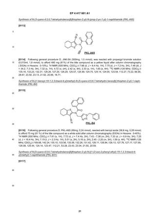 EP 4 417 601 A1
21
5
10
15
20
25
30
35
40
45
50
55
Synthesis of N-(3-cyano-4,5,6,7-tetrahydrobenzo[b]thiophen-2-yl)-N-(prop-2-yn-1-yl)-1-naphthamide (PKL-A65)
[0113]
[0114] Following general procedure D, JNK-5A (500mg, 1,5 mmol), was reacted with propargyl bromide solution
(0,013ml, 1,8 mmol), to afford 480 mg (81%) of the title compound as a yellow liquid after column chromatography
( EtOAc in Hexane : 0-10%). 1H NMR (500 MHz, CDCl3) δ 7.98 (d, J = 8.4 Hz, 1H), 7.75 (d, J = 7.2 Hz, 3H), 7.48 (dt, J
= 34.2, 7.3 Hz, 3H), 7.32 (s, 1H), 4.72 (s, oH), 2.42 (s, 4H), 2.33 (s, 1H), 1.65 (s, 4H). 13C NMR (126 MHz, CDCl3) δ
135.16, 133.23, 132.31, 129.26, 127.20, 126.29, 125.57, 124.99, 124.75, 124.14, 124.05, 123.54, 112.27, 73.22, 66.95,
28.67, 23.50, 23.13, 21.62, 20.66, 18.71.
Synthesis of N-((1-benzyl-1H-1,2,3-triazol-4-yl)methyl)-N-(3-cyano-4,5,6,7-tetrahydro benzo[b] thiophen-2-yl)-1-naph-
thamide (PKL-B4)
[0115]
[0116] Following general procedure D, PKL-A65 (90mg, 0,24 mmol), reacted with benzyl azide (38,8 mg, 0,29 mmol)
to afford 75 mg (61 %) of the title compound as a white solid after column chromatography (EtOAc in Hexane : 0-40%).
1H NMR (500 MHz, CDCl3) δ 7.81 (s, 1H), 7.72 (d, J = 7.4 Hz, 2H), 7.43 - 7.38 (m, 2H), 7.33 (d, J = 6.9 Hz, 3H), 7.25
(d, J = 16.4 Hz, 3H), 7.19 (t, J = 2.3 Hz, 1H), 5.51 (s, 2H), 5.16 (s, 2H), 2.45 - 2.20 (m, 3H), 1.59 (s, 4H). 13C NMR (126
MHz, CDCl3) δ 169.68, 142.24, 135.10, 133.56, 133.09, 132.28, 131.42, 129.11, 128.94, 128.13, 127.76, 127.17, 127.09,
126.08, 125.44, 124.14, 123.47, 112.21, 53.28, 23.43, 23.04, 21.55, 20.59.
Synthesis of N-[3-cyano-4,5,6,7-tetrahydrobenzo[b]thiophen-2-yl)-N-[(1-(2-oxo-2-phenyl ethyl)-1H-1,2,3-triazol-4-
yl)methyl)-1-naphthamide (PKL-B31)
[0117]
 