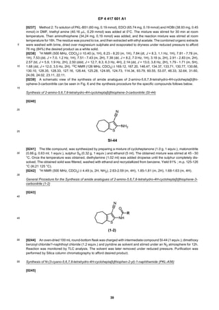 EP 4 417 601 A1
39
5
10
15
20
25
30
35
40
45
50
55
[0237] Method 2: To solution of PKL-B51 (60 mg, 0.19 mmol), EDCl (65.74 mg, 0.19 mmol) and HOBt (38.93 mg, 0.45
mmol) in DMF, triethyl amine (40.16 mL, 0.29 mmol) was added at 0°C. The mixture was stirred for 30 min at room
temperature. Then aminothiophene (34,24 mg, 0,19 mmol) was added, and the reaction mixture was stirred at room
temperature for 16h. The residue was poured to ice, and then extracted with ethyl acetate. The combined organic extracts
were washed with brine, dried over magnesium sulphate and evaporated to dryness under reduced pressure to afford
76 mg (84%) the desired product as a white solid.
[0238] 1H NMR (500 MHz, CDCl3) δ 10.40 (s, 1H), 8.23 - 8.20 (m, 1H), 7.84 (dt, J = 8.3, 1.1 Hz, 1H), 7.81 - 7.78 (m,
1H), 7.53 (dd, J = 7.0, 1.2 Hz, 1H), 7.51 - 7.43 (m, 2H), 7.39 (dd, J = 8.2, 7.0 Hz, 1H), 3.18 (s, 2H), 2.91 - 2.83 (m, 2H),
2.57 (td, J = 5.9, 1.9 Hz, 2H), 2.50 (ddd, J = 12.7, 8.3, 6.3 Hz, 4H), 2.14 (dd, J = 13.0, 3.8 Hz, 2H), 1.79 - 1.71 (m, 5H),
1.68 (dd, J = 12.0, 3.5 Hz, 2H). 13C NMR (126 MHz, CDCl3) δ 169.12, 167.20, 146.47, 134.37, 133.71, 130.77, 130.66,
130.10, 128.35, 128.33, 127.16, 126.44, 125.28, 124.95, 124.73, 114.34, 93.79, 60.55, 53.07, 46.33, 32.64, 31.60,
24.09, 24.02, 23.11, 22.11.
[0239] A schematic view of the synthesis of amide analogues of 2-amino-5,6,7,8-tetrahydro-4H-cyclohepta[b]thi-
ophene-3-carbonitrile can be seen in Fig. 6 and the synthesis procedure for the specific compounds follows below.
Synthesis of 2-amino-5,6,7,8-tetrahydro-4H-cyclohepta[b]thiophene-3-carbonitrile (SI-44)
[0240]
[0241] The title compound, was synthesized by preparing a mixture of cycloheptanone (1.0 g, 1 equiv.), malononitrile
(0.66 g, 0.63 ml, 1 equiv.), sulphur S8 (0.32 g, 1 equiv.) and ethanol (5 ml). The obtained mixture was stirred at 45 - 50
°C. Once the temperature was obtained, diethylamine (1.02 ml) was added dropwise until the sulphur completely dis-
solved. The obtained solid was filtered, washed with ethanol and recrystallized from benzene. Yield 61% ; m.p. 125-126
°C (lit.21 125 °C).
[0242] 1H NMR (500 MHz, CDCl3) δ 4.49 (s, 2H, NH2), 2.63-2.59 (m, 4H), 1.85-1.81 (m, 2H), 1.68-1.63 (m, 4H).
General Procedure for the Synthesis of amide analogues of 2-amino-5,6,7,8-tetrahydro-4H-cyclohepta[b]thiophene-3-
carbonitrile (1-2)
[0243]
[0244] An oven-dried 100 mL round-bottom flask was charged with intermediate compound SI-44 (1 equiv.), dimethoxy
benzoyl chloride/1-naphthoyl chloride (1.2 equiv.) and pyridine as solvent and stirred under an N2 atmosphere for 12h.
Reaction was monitored by TLC analysis. The solvent was later removed under reduced pressure. Purification was
performed by Silica column chromatography to afford desired product.
Synthesis of N-(3-cyano-5,6,7,8-tetrahydro-4H-cyclohepta[b]thiophen-2-yl)-1-naphthamide (PKL-A56)
[0245]
 