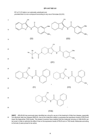 EP 4 417 601 A1
4
5
10
15
20
25
30
35
40
45
50
55
R7 is C1-C3 alkyl or an optionally substituted aryl,
provided that it is not a compound according to any one of formulae (II)-(VII):
[0007] JKN-IN-5A has previously been identified as a drug for use as in the treatment of fatty liver disease, especially
non-alcoholic fatty liver disease (NAFLD), due to the molecule’s ability to supresses the expression levels of PKLR and
lower the triglyceride (TAG) levels. The present inventors have realized that the molecular structure of JNK-IN-5A can
be tuned in order to optimize the effect it has on the expression levels of PKLR and on TAG levels. Molecules according
to formula (I) were proved to be active.
 