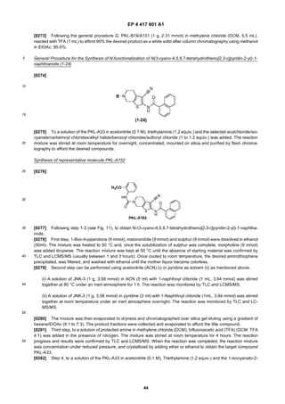 EP 4 417 601 A1
44
5
10
15
20
25
30
35
40
45
50
55
[0273] Following the general procedure G, PKL-B19/A131 (1 g, 2.31 mmol) in methylene chloride (DCM, 5.5 mL),
reacted with TFA (1 mL) to afford 90% the desired product as a white solid after column chromatography using methanol
in EtOAc: 95-5%.
General Procedure for the Synthesis of N-functionalization of N(3-cyano-4,5,6,7-tetrahydrothieno[2,3-c]pyridin-2-yl)-1-
naphthamide (1-24)
[0274]
[0275] To a solution of the PKL-A33 in acetonitrile (0.1 M), triethylamine (1.2 equiv.) and the selected acylchloride/iso-
cyanate/carbamoyl chlorides/alkyl halide/benzoyl chlorides/sulfonyl chloride (1 to 1.2 equiv.) was added. The reaction
mixture was stirred at room temperature for overnight, concentrated, mounted on silica and purified by flash chroma-
tography to afford the desired compounds.
Synthesis of representative molecule PKL-A152
[0276]
[0277] Following step 1-3 (see Fig. 11), to obtain N-(3-cyano-4,5,6,7-tetrahydrothieno[2,3-c]pyridin-2-yl)-1-naphtha-
mide.
[0278] First step, 1-Boc-4-piperidone (9 mmol), malononitrile (9 mmol) and sulphur (9 mmol) were dissolved in ethanol
(50ml). The mixture was heated to 50 °C and, once the solubilization of sulphur was complete, morpholine (9 mmol)
was added dropwise. The reaction mixture was kept at 50 °C until the absence of starting material was confirmed by
TLC and LCMS/MS (usually between 1 and 3 hours). Once cooled to room temperature, the desired aminothiophene
precipitated, was filtered, and washed with ethanol until the mother liquor became colorless.
[0279] Second step can be performed using acetonitrile (ACN) (i) or pyridine as solvent (ii) as mentioned above.
(i) A solution of JNK-3 (1 g, 3.58 mmol) in ACN (5 ml) with 1-naphthoyl chloride (1 mL, 3.94 mmol) was stirred
together at 80 °C under an inert atmosphere for 1 h. The reaction was monitored by TLC and LCMS/MS.
(ii) A solution of JNK-3 (1 g, 3.58 mmol) in pyridine (3 ml) with 1-Naphthoyl chloride (1mL, 3.94 mmol) was stirred
together at room temperature under an inert atmosphere overnight. The reaction was monitored by TLC and LC-
MS/MS.
[0280] The mixture was then evaporated to dryness and chromatographed over silica gel eluting using a gradient of
hexane/EtOAc (9:1 to 7:3). The product fractions were collected and evaporated to afford the title compound.
[0281] Third step, to a solution of protected amine in methylene chloride (DCM), trifluoroacetic acid (TFA) (DCM: TFA
4:1) was added in the presence of nitrogen. The mixture was stirred at room temperature for 4 hours. The reaction
progress and results were confirmed by TLC and LCMS/MS. When the reaction was completed, the reaction mixture
was concentration under reduced pressure, and crystallized by adding ether or ethanol to obtain the target compound
PKL-A33.
[0282] Step 4, to a solution of the PKL-A33 in acetonitrile (0.1 M), Triethylamine (1.2 equiv.) and the 1-isocyanato-2-
 