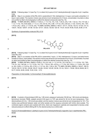 EP 4 417 601 A1
48
5
10
15
20
25
30
35
40
45
50
55
[0310] Following steps 1-3 (see Fig 11), to obtain N-(3-cyano-4,5,6,7-tetrahydrothieno[2,3-c]pyridin-2-yl)-1-naphtha-
mide.
[0311] Step 4, to a solution of the PKL-A33 in acetonitrile (0.1 M), triethylamine (1.2 equiv.) and acetic anhydride (1.2
equiv.) were added. The reaction mixture was stirred at room temperature for 4 hours, concentrated, mounted on silica
and purified by flash chromatography to afford the desired compounds (see Fig. 15).
[0312] 1H NMR (500 MHz, DMSO) δ 11.60 (d, J = 13.1 Hz, 1H), 7.35 - 7.29 (m, 2H), 7.25 - 7.22 (m, 1H), 7.01 (dd, J
= 1.2, 7.1 Hz, 1H), 6.82 (dddd, J = 1.5, 5.1, 6.6, 9.6 Hz, 3H), 3.88 - 3.77 (m, 2H), 2.93 (dt, J = 5.8, 13.6 Hz, 2H), 1.95 -
1.75 (m, 2H), 1.29 (d, J = 17.6 Hz, 3H). 13C NMR (126 MHz, DMSO) δ 169.31, 147.71, 133.52, 132.15, 131.63, 131.12,
130.81, 130.20, 128.97, 127.89, 127.29, 127.01, 125.53, 125.38, 125.18, 114.27, 55.39, 44.56, 43.28, 24.89, 21.76.
Synthesis of representative molecule PKL-A118
[0313]
[0314] Following steps 1-3 (see Fig. 11), to obtain N-(3-cyano-4,5,6,7-tetrahydrothieno[2,3-c]pyridin-2-yl)-1-naphtha-
mide PKL-A33.
[0315] Step 4, to a solution of the PKL-A33 in acetonitrile (1 equiv., 0.1 M), triethylamine (1.2 equiv.) and ethyl bromo
acetate (2.0equiv.) were added. The reactionmixture was stirred at room temperature for 4 hours, concentrated, mounted
on silica and purified by flash chromatography to afford the desired compounds (see Fig. 16).
[0316] 1H NMR (500 MHz, DMSO) δ 8.89 (s, 1H), 8.41 (dd, J = 1.2, 8.4 Hz, 1H), 8.05 (dt, J = 1.1, 8.3 Hz, 1H), 7.96 -
7.91 (m, 1H), 7.82 (dd, J = 1.2, 7.0 Hz, 1H), 7.61 - 7.52 (m, 3H), 4.23 (q, J = 7.1 Hz, 2H), 3.83 (t, J = 1.8 Hz, 2H), 3.45
(s, 2H), 2.99 (t, J = 5.8 Hz, 2H), 2.78 (t, J = 5.7 Hz, 2H), 1.30 (s, 3H). 13C NMR (126 MHz, DMSO) δ 165.47, 160.70,
142.53, 129.10, 127.95, 125.98, 125.47, 124.68, 123.92, 123.29, 122.26, 121.43, 120.21, 119.89, 109.22, 88.85, 56.17,
53.17, 45.52, 44.65, 24.96, 19.32, 9.52, - 3.72.
Preparation of intermediate 1-(2-bromoethyl)-1H-benzo[d]imidazole
[0317]
[0318] A solution of benzimidazol (200 mg, 1.69 mmol), potassium hydroxide (104.48 mg, 1.86 mmol) and tetrabuty-
lammonium bromide (TBAB, catalytic amount 0.02 equiv.) in THF was stirred for 30 min at room temperature. Then
dibromoethane (0.5 mL, 1.69 mmol) was added, and the reaction mixture was stirred at room temperature for 18 h. The
residue was partitioned between water and ethyl acetate and the aqueous extracted with further ethyl acetate. The
combined organic extracts were washed with brine, dried over magnesium sulphate and evaporated to dryness under
reduced pressure to afford 250mg (65 %) the desired product as a white solid.
N-(6-(2-(1H-benzo[d]imidazol-1-yl)ethyl)-3-cyano-4,5,6,7-tetrahydrothieno[2,3-c]pyridin-2-yl)-1-naphthamide (PKL-
B153)
[0319]
 