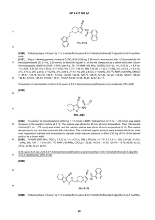 EP 4 417 601 A1
49
5
10
15
20
25
30
35
40
45
50
55
[0320] Following steps 1-3 (see Fig. 11), to obtain N-(3-cyano-4,5,6,7-tetrahydrothieno[2,3-c]pyridin-2-yl)-1-naphtha-
mide.
[0321] Step 4, following general procedure D, PKL-A33 ((100 mg, 2.99 mmol), was reacted with 1-(2-bromoethyl)-1H-
benzo[d]imidazole (67.51 mL, 2.99 mmol), to afford 95 mg (66 %) of the title compound as a yellow solid after column
chromatography (MeOH in DCM : 0-10%) (see Fig. 17). 1H NMR (500 MHz, DMSO) δ 8.31 (s, 1H), 8.13 (d, J = 8.4 Hz,
1H), 8.08 - 8.04 (m, 1H), 7.92 (d, J = 7.0 Hz, 1H), 7.75 - 7.58 (m, 6H), 7.29 (dt, J = 32.7, 7.4 Hz, 2H), 4.51 (t, J = 6.3 Hz,
2H), 3.70 (s, 2H), 2.99 (t, J = 6.2 Hz, 2H), 2.89 (t, J = 5.7 Hz, 2H), 2.63 (d, J = 5.6 Hz, 2H).13C NMR (126 MHz, DMSO)
δ 144.87, 143.78, 134.40, 133.61, 131.92, 130.90, 130.55, 129.76, 128.78, 127.36, 127.22, 126.66, 125.87, 125.38,
122.64, 121.81, 121.73, 119.83, 111.01, 110.87, 55-90, 51.06, 49.55, 42.37, 24.11.
Preparation of intermediate 2-chloro-N-(3-cyano-4,5,6,7-tetrahydrobenzo[b]thiophen-2-yl) acetamide (PKL-B83)
[0322]
[0323] To solution of aminothiophene (200 mg, 1.12 mmol) in DMF, triethylamine (0.17 mL, 1.23 mmol) was added
dropwise to the reaction mixture at 0 °C. The mixture was stirred for 30 min at room temperature. Then chloroacetyl
chloride (0.1 mL, 1.23 mmol) was added, and the reaction mixture was stirred at room temperature for 1h. The residue
was poured to ice, and then extracted with chloroform. The combined organic extracts were washed with brine, dried
over magnesium sulphate and evaporated to dryness under reduced pressure to afford 230 mg (81%) of the desired
product as a brown solid.
[0324] 1H NMR (500 MHz, CDCl3) δ 9.22 (s, 1H), 4.21 (s, 2H), 2.59 (ddd, J = 7.8, 5.3,1.8 Hz, 2H), 2.54 (td, J = 6.0,
1.8 Hz, 2H), 1.81 - 1.73 (m, 5H). 13C NMR (126 MHz, CDCl3) δ 162.80, 145.03, 131.40, 129.46, 113.79, 95.15, 42.03,
24.03, 23.98, 23.03, 22.04.
N-[3-cyano-6-(2-oxo-2-((4,5,6,7-tetrahydrobenzo[b]thiophen-2-yl)amino)ethyl)-4.5.6.7-tetrahydrothieno[2.3-c]pyridin-
2-yl)-1-naphthamide (PKL-B126)
[0325]
[0326] Following steps 1-3 (see Fig. 11), to obtain N-(3-cyano-4,5,6,7-tetrahydrothieno[2,3-c]pyridin-2-yl)-1-naphtha-
 