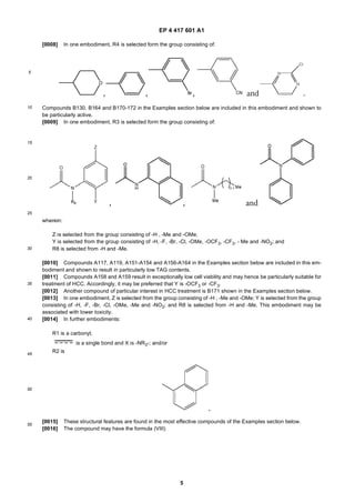 EP 4 417 601 A1
5
5
10
15
20
25
30
35
40
45
50
55
[0008] In one embodiment, R4 is selected form the group consisting of:
Compounds B130, B164 and B170-172 in the Examples section below are included in this embodiment and shown to
be particularly active.
[0009] In one embodiment, R3 is selected form the group consisting of:
wherein:
Z is selected from the group consisting of -H , -Me and -OMe;
Y is selected from the group consisting of -H, -F, -Br, -Cl, -OMe, -OCF3, -CF3, - Me and -NO2; and
R8 is selected from -H and -Me.
[0010] Compounds A117, A119, A151-A154 and A156-A164 in the Examples section below are included in this em-
bodiment and shown to result in particularly low TAG contents.
[0011] Compounds A158 and A159 result in exceptionally low cell viability and may hence be particularly suitable for
treatment of HCC. Accordingly, it may be preferred that Y is -OCF3 or -CF3.
[0012] Another compound of particular interest in HCC treatment is B171 shown in the Examples section below.
[0013] In one embodiment, Z is selected from the group consisting of -H , -Me and -OMe; Y is selected from the group
consisting of -H, -F, -Br, -Cl, -OMe, -Me and -NO2; and R8 is selected from -H and -Me. This embodiment may be
associated with lower toxicity.
[0014] In further embodiments:
R1 is a carbonyl;
is a single bond and X is -NR3-; and/or
R2 is
[0015] These structural features are found in the most effective compounds of the Examples section below.
[0016] The compound may have the formula (VIII)
 