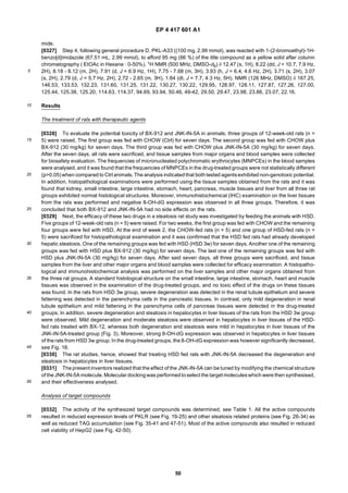 EP 4 417 601 A1
50
5
10
15
20
25
30
35
40
45
50
55
mide.
[0327] Step 4, following general procedure D, PKL-A33 ((100 mg, 2.99 mmol), was reacted with 1-(2-bromoethyl)-1H-
benzo[d]imidazole (67.51 mL, 2.99 mmol), to afford 95 mg (66 %) of the title compound as a yellow solid after column
chromatography ( EtOAc in Hexane : 0-50%). 1H NMR (500 MHz, DMSO-d6) δ 12.47 (s, 1H), 8.22 (dd, J = 10.7, 7.9 Hz,
2H), 8.18 - 8.12 (m, 2H), 7.91 (d, J = 6.9 Hz, 1H), 7.75 - 7.68 (m, 3H), 3.93 (h, J = 6.4, 4.6 Hz, 2H), 3.71 (s, 2H), 3.07
(s, 2H), 2.79 (d, J = 5.7 Hz, 2H), 2.72 - 2.65 (m, 3H), 1.84 (dt, J = 7.7, 4.3 Hz, 5H). NMR (126 MHz, DMSO) δ 167.25,
146.53, 133.53, 132.23, 131.60, 131.25, 131.22, 130.27, 130.22, 129.95, 128.97, 128.11, 127.87, 127.26, 127.00,
125.44, 125.38, 125.20, 114.63, 114.37, 94.69, 93.94, 50.46, 49-42, 29.50, 29.47, 23.98, 23.86, 23.07, 22.16.
Results
The treatment of rats with therapeutic agents
[0328] To evaluate the potential toxicity of BX-912 and JNK-IN-5A in animals, three groups of 12-week-old rats (n =
5) were raised. The first group was fed with CHOW (Ctrl) for seven days. The second group was fed with CHOW plus
BX-912 (30 mg/kg) for seven days. The third group was fed with CHOW plus JNK-IN-5A (30 mg/kg) for seven days.
After the seven days, all rats were sacrificed, and tissue samples from major organs and blood samples were collected
for biosafety evaluation. The frequencies of micronucleated polychromatic erythrocytes (MNPCEs) in the blood samples
were analysed, and it was found that the frequencies of MNPCEs in the drug-treated groups were not statistically different
(p>0.05) when compared to Ctrl animals. The analysis indicatedthat bothtested agentsexhibited non-genotoxic potential.
In addition, histopathological examinations were performed using the tissue samples obtained from the rats and it was
found that kidney, small intestine, large intestine, stomach, heart, pancreas, muscle tissues and liver from all three rat
groups exhibited normal histological structures. Moreover, immunohistochemical (IHC) examination on the liver tissues
from the rats was performed and negative 8-OH-dG expression was observed in all three groups. Therefore, it was
concluded that both BX-912 and JNK-IN-5A had no side effects on the rats.
[0329] Next, the efficacy of these two drugs in a steatosis rat study was investigated by feeding the animals with HSD.
Five groups of 12-week-old rats (n =5) were raised. For two weeks, the first group was fed with CHOW and the remaining
four groups were fed with HSD. At the end of week 2, the CHOW-fed rats (n = 5) and one group of HSD-fed rats (n =
5) were sacrificed for histopathological examination and it was confirmed that the HSD fed rats had already developed
hepatic steatosis. One of the remaining groups was fed with HSD (HSD 3w) for seven days. Another one of the remaining
groups was fed with HSD plus BX-912 (30 mg/kg) for seven days. The last one of the remaining groups was fed with
HSD plus JNK-IN-5A (30 mg/kg) for seven days. After said seven days, all three groups were sacrificed, and tissue
samples from the liver and other major organs and blood samples were collected for efficacy examination. A histopatho-
logical and immunohistochemical analysis was performed on the liver samples and other major organs obtained from
the three rat groups. A standard histological structure on the small intestine, large intestine, stomach, heart and muscle
tissues was observed in the examination of the drug-treated groups, and no toxic effect of the drugs on these tissues
was found. In the rats from HSD 3w group, severe degeneration was detected in the renal tubule epithelium and severe
fattening was detected in the parenchyma cells in the pancreatic tissues. In contrast, only mild degeneration in renal
tubule epithelium and mild fattening in the parenchyma cells of pancreas tissues were detected in the drug-treated
groups. In addition, severe degeneration and steatosis in hepatocytes in liver tissues of the rats from the HSD 3w group
were observed. Mild degeneration and moderate steatosis were observed in hepatocytes in liver tissues of the HSD-
fed rats treated with BX-12, whereas both degeneration and steatosis were mild in hepatocytes in liver tissues of the
JNK-IN-5A-treated group (Fig. 3). Moreover, strong 8-OH-dG expression was observed in hepatocytes in liver tissues
of the rats from HSD 3w group. In the drug-treated groups, the 8-OH-dG expression was however significantly decreased,
see Fig. 18.
[0330] The rat studies, hence, showed that treating HSD fed rats with JNK-IN-5A decreased the degeneration and
steatosis in hepatocytes in liver tissues.
[0331] The present inventors realized that the effect of the JNK-IN-5A can be tuned by modifying the chemical structure
of the JNK-IN-5A molecule. Molecular dockingwas performedtoselect the target moleculeswhich were then synthesised,
and their effectiveness analysed.
Analysis of target compounds
[0332] The activity of the synthesized target compounds was determined, see Table 1. All the active compounds
resulted in reduced expression levels of PKLR (see Fig. 19-25) and other steatosis related proteins (see Fig. 26-34) as
well as reduced TAG accumulation (see Fig. 35-41 and 47-51). Most of the active compounds also resulted in reduced
cell viability of HepG2 (see Fig. 42-50).
 