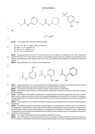 EP 4 417 601 A1
7
5
10
15
20
25
30
35
40
45
50
55
and
[0018] In this embodiment, one of the following applies:
Z is -H, Y is-F, -Br, -Cl, -OMe or -NO2, and R8 is -H;
Z is -OMe, Y is -H, and R8 is -H;
Z is -Me, Y is -F, and R8 is -H; or
Z is -H, Y is -H, and R8 is -Me.
[0019] Compounds A114, A119, A117, A131-A132, A151-A154, A156-A157, A160-A164, A179, A190, A192-A193,
B129-B130, B133, B172, B153, B164 and B173 in the Examples section below are included in this embodiment and
exhibit a particularly good ratio between TAG content and cell viability which is suitable for the treatment of fatty liver
disease.
[0020] More preferably, R3 in formula (VIII) is selected from
[0021] These compounds, A151, A152 and A162 in the Examples section, exhibited a low ratio between TAG content
and cell viability making them particularly interesting for treatment of fatty liver disease.
[0022] The compound according to the present invention may be used as a medicament.
[0023] According to a second aspect, a pharmaceutical composition is provided comprising a compound according
to the first aspect.
[0024] According to a third aspect, a compound or a pharmaceutical composition according to the first or second
aspect used in a method of treatment of fatty liver disease or hepatocellular carcinoma (HCC) is provided. The fatty liver
disease is preferably non-alcoholic fatty liver disease (NAFLD), which may have progressed to non-alcoholic steatohep-
atitis (NASH).
[0025] In one embodiment, the method of treatment comprises oral administration of the compound or pharmaceutical
composition.
[0026] The method of treatment may further comprise detection of overexpression of PKLR in the liver of a subject to
be treated prior to administration of the compound to the subject. Overexpression may for example be a higher level of
expression than a reference level corresponding to an average level of expression in healthy liver tissue. Alternatively,
overexpression maybe ahigher level of expression than areferencelevel correspondingtoan average level of expression
in NAFLD or HCC liver tissue.
[0027] The subject of the treatment of the first aspect is preferably a human.
[0028] As a fourth aspect of the present disclosure, there is provided a method of treatment of fatty liver disease or
HCC in a subject in need thereof, said method comprising administering to the subject a therapeutically effective amount
 