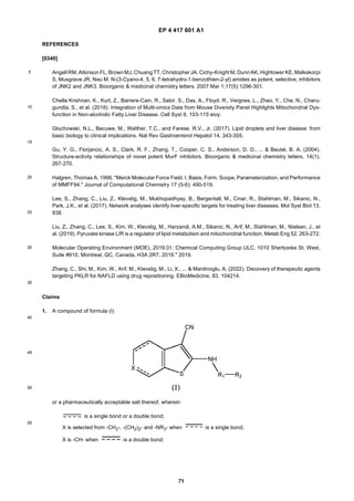 EP 4 417 601 A1
71
5
10
15
20
25
30
35
40
45
50
55
REFERENCES
[0340]
Angell RM, Atkinson FL, BrownMJ, ChuangTT, Christopher JA, Cichy-Knight M, DunnAK, Hightower KE, Malkakorpi
S, Musgrave JR, Neu M. N-(3-Cyano-4, 5, 6, 7-tetrahydro-1-benzothien-2-yl) amides as potent, selective, inhibitors
of JNK2 and JNK3. Bioorganic & medicinal chemistry letters. 2007 Mar 1;17(5):1296-301.
Chella Krishnan, K., Kurt, Z., Barrere-Cain, R., Sabir, S., Das, A., Floyd, R., Vergnes, L., Zhao, Y., Che, N., Charu-
gundla, S., et al. (2018). Integration of Multi-omics Data from Mouse Diversity Panel Highlights Mitochondrial Dys-
function in Non-alcoholic Fatty Liver Disease. Cell Syst 6, 103-115 eioy.
Gluchowski, N.L., Becuwe, M., Walther, T.C., and Farese, R.V., Jr. (2017). Lipid droplets and liver disease: from
basic biology to clinical implications. Nat Rev Gastroenterol Hepatol 14, 343-355.
Gu, Y. G., Florjancic, A. S., Clark, R. F., Zhang, T., Cooper, C. S., Anderson, D. D., ... & Beutel, B. A. (2004).
Structure-activity relationships of novel potent MurF inhibitors. Bioorganic & medicinal chemistry letters, 14(1),
267-270.
Halgren, Thomas A. 1996. "Merck Molecular Force Field. I. Basis, Form, Scope, Parameterization, and Performance
of MMFF94." Journal of Computational Chemistry 17 (5-6): 490-519.
Lee, S., Zhang, C., Liu, Z., Klevstig, M., Mukhopadhyay, B., Bergentall, M., Cinar, R., Stahlman, M., Sikanic, N.,
Park, J.K., et al. (2017). Network analyses identify liver-specific targets for treating liver diseases. Mol Syst Biol 13,
938.
Liu, Z., Zhang, C., Lee, S., Kim, W., Klevstig, M., Harzandi, A.M., Sikanic, N., Arif, M., Stahlman, M., Nielsen, J., et
al. (2019). Pyruvate kinase L/R is a regulator of lipid metabolism and mitochondrial function. Metab Eng 52, 263-272.
Molecular Operating Environment (MOE), 2019.01; Chemical Computing Group ULC, 1010 Sherbooke St. West,
Suite #910, Montreal, QC, Canada, H3A 2R7, 2019." 2019.
Zhang, C., Shi, M., Kim, W., Arif, M., Klevstig, M., Li, X., ... & Mardinoglu, A. (2022). Discovery of therapeutic agents
targeting PKLR for NAFLD using drug repositioning. EBioMedicine, 83, 104214.
Claims
1. A compound of formula (I)
or a pharmaceutically acceptable salt thereof, wherein:
is a single bond or a double bond;
X is selected from -CH2-, -(CH2)2- and -NR3- when is a single bond;
X is -CH- when is a double bond;
 