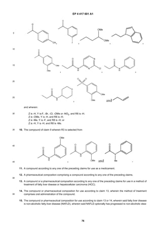 EP 4 417 601 A1
76
5
10
15
20
25
30
35
40
45
50
55
and wherein:
Z is -H, Y is-F, -Br, -Cl, -OMe or -NO2, and R8 is -H;
Z is -OMe, Y is -H, and R8 is -H;
Z is -Me, Y is -F, and R8 is -H; or
Z is -H, Y is -H, and R8 is -Me.
10. The compound of claim 9 wherein R3 is selected from
11. A compound according to any one of the preceding claims for use as a medicament.
12. A pharmaceutical composition comprising a compound according to any one of the preceding claims.
13. A compound or a pharmaceutical composition according to any one of the preceding claims for use in a method of
treatment of fatty liver disease or hepatocellular carcinoma (HCC).
14. The compound or pharmaceutical composition for use according to claim 13, wherein the method of treatment
comprises oral administration of the compound.
15. The compound or pharmaceutical composition for use according to claim 13 or 14, wherein said fatty liver disease
is non-alcoholic fatty liver disease (NAFLD), wherein said NAFLD optionally has progressed to non-alcoholic stea-
 