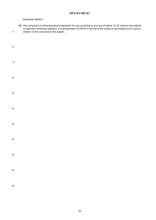 EP 4 417 601 A1
77
5
10
15
20
25
30
35
40
45
50
55
tohepatitis (NASH).
16. The compound or pharmaceutical composition for use according to any one of claims 13-16, wherein the method
of treatment comprises detection of overexpression of PKLR in the liver of the subject to be treated prior to admin-
istration of the compound to the subject.
 