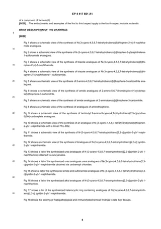 EP 4 417 601 A1
8
5
10
15
20
25
30
35
40
45
50
55
of a compound of formula (I).
[0029] The embodiments and examples of the first to third aspect apply to the fourth aspect mutatis mutandis.
BRIEF DESCRIPTION OF THE DRAWINGS
[0030]
Fig 1 shows a schematic view of the synthesis of N-(3-cyano-4,5,6,7-tetrahydrobenzo[b]thiophen-2-yl)-1-naphtha-
mide analogues.
Fig 2 shows a schematic view of the synthesis of N-(3-cyano-4,5,6,7-tetrahydrobenzo[b]thiophen-2-yl)naphthalene-
1-sulfonamide analogues.
Fig 3 shows a schematic view of the synthesis of triazole analogues of N-(3-cyano-4,5,6,7-tetrahydrobenzo[b]thi-
ophen-2-yl)-1-naphthamide.
Fig 4 shows a schematic view of the synthesis of triazole analogues of N-(3-cyano-4,5,6,7-tetrahydrobenzo[b]thi-
ophen-2-yl)naphthalene-1-sulfonamide.
Fig 5 shows a schematic view of the synthesis of 2-amino-4,5,6,7-tetrahydrobenzo[b]thiophene-3-carbonitrile ana-
logues.
Fig 6 shows a schematic view of the synthesis of amide analogues of 2-amino-5,6,7,8-tetrahydro-4H-cyclohep-
ta[b]thiophene-3-carbonitrile.
Fig 7 shows a schematic view of the synthesis of amide analogues of 2-aminobenzo[b]thiophene-3-carbonitrile.
Fig 8 shows a schematic view of the synthesis of analogues of aminothiophene.
Fig 9 shows a schematic view of the synthesis of tert-butyl 2-amino-3-cyano-4,7-dihydrothieno[2,3-c]pyridine-
6(5H)-carboxylate analogues.
Fig 10 shows a schematic view of the synthesis of an analogue of N-(3-cyano-4,5,6,7-tetrahydrobenzo[b]thiophen-
2-yl)-1-naphthamide with a linker PKL-B52.
Fig 11 shows a schematic view of the synthesis of N-(3-cyano-4,5,6,7-tetrahydrothieno[2,3-c]pyridin-2-yl)-1-naph-
thamide.
Fig 12 shows a schematic view of the synthesis of Analogues of N-(3-cyano-4,5,6,7-tetrahydrothieno[2,3-c] pyridin-
2-yl)-1-naphthamide.
Fig 13 shows a list of the synthesized urea analogues of N-(3-cyano-4,5,6,7-tetrahydrothieno[2,3-c]pyridin-2-yl)-1-
naphthamide obtained via isocyanates.
Fig 14 shows a list of the synthesized urea analogues urea analogues of N-(3-cyano-4,5,6,7-tetrahydrothieno[2,3-
c]pyridin-2-yl)-1-naphthamide obtained via carbamoyl chlorides.
Fig 15 shows a list of the synthesized amide and sulfonamide analogues of N-(3-cyano-4,5,6,7-tetrahydrothieno[2,3-
c]pyridin-2-yl)-1-naphthamide.
Fig 16 shows a list of the synthesized alkyl analogues of N-(3-cyano-4,5,6,7-tetrahydrothieno[2,3-c]pyridin-2-yl)-1-
naphthamide.
Fig 17 shows a list of the synthesized heterocyclic ring containing analogues of N-(3-cyano-4,5,6,7-tetrahydroth-
ieno[2,3-c] pyridin-2-yl)-1-naphthamide.
Fig 18 shows the scoring of histopathological and immunohistochemical findings in rats liver tissues.
 