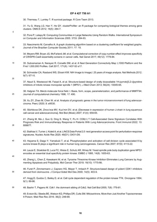 EP 4 427 750 A1
16
5
10
15
20
25
30
35
40
45
50
55
30. Therneau T, Lumley T. R survival package. R Core Team 2013.
31. Yu G, Wang LG, Han Y, He QY. clusterProfiler: an R package for comparing biological themes among gene
clusters. OMICS 2012; 16(5): 284-7.
32. Pons P, Latapy M. Computing Communities in Large Networks Using Random Walks. International Symposium
on Computer and Information Sciences 2005; 3733: 284-93.
33. Nascimento M, Carvalho A. A graph clustering algorithm based on a clustering coefficient for weighted graphs.
Journal of the Brazilian Computer Society 2011; 17: 19.
34. Meyers RM, Bryan JG, McFarland JM, et al. Computational correction of copy number effect improves specificity
of CRISPR-Cas9 essentiality screens in cancer cells. Nat Genet 2017; 49(12): 1779-84.
35. Subramanian A, Narayan R, Corsello SM, et al. A Next Generation Connectivity Map: L1000 Platform and the
First 1,000,000 Profiles. Cell 2017; 171(6): 1437-52 e17.
36. Schneider CA, Rasband WS, Eliceiri KW. NIH Image to ImageJ: 25 years of image analysis. Nat Methods 2012;
9(7): 671-5.
37. Naud S, Westwood IM, Faisal A, et al. Structure-based design of orally bioavailable 1H-pyrrolo[3,2-c]pyridine
inhibitors of mitotic kinase monopolar spindle 1 (MPS1). J Med Chem 2013; 56(24): 10045-65.
38. Halgren TA. Merck molecular force field. I. Basis, form, scope, parameterization, and performance of MMFF94.
Journal of computational chemistry 1996; 17: 490.
39. Xu ZY, Zhao M, Chen W, et al. Analysis of prognostic genes in the tumor microenvironment of lung adenocar-
cinoma. PeerJ 2020; 8: e9530.
40. Slizhikova DK, Zinov’eva MV, Kuz’min DV, et al. [Decrease in expression of human J-chain in lung squamous
cell cancer and adenocarcinoma]. Mol Biol (Mosk) 2007; 41(4): 659-65.
41. Zhang M, Ma J, Guo Q, Ding S, Wang Y, Pu H. CD8(+) T Cell-Associated Gene Signature Correlates With
Prognosis Risk and Immunotherapy Response in Patients With Lung Adenocarcinoma. Front Immunol 2022; 13:
806877.
42. Stathias V, Turner J, Koleti A, et al. LINCS Data Portal 2.0: next generation accesspoint for perturbation-response
signatures. Nucleic Acids Res 2020; 48(D1): D431-D9.
43. Hayama S, Daigo Y, Yamabuki T, et al. Phosphorylation and activation of cell division cycle associated 8 by
aurora kinase B plays a significant role in human lung carcinogenesis. Cancer Res 2007; 67(9): 4113-22.
44. Lauze E, Stoelcker B, Luca FC, Weiss E, Schutz AR, Winey M. Yeast spindle pole body duplication gene MPS1
encodes an essential dual specificity protein kinase. EMBO J 1995; 14(8): 1655-63.
45. Zheng L, Chen Z, Kawakami M, et al. Tyrosine Threonine Kinase Inhibition Eliminates Lung Cancers by Aug-
menting Apoptosis and Polyploidy. Mol Cancer Ther 2019; 18(10): 1775-86.
46. Furet P, Zimmermann J, Capraro HG, Meyer T, Imbach P. Structure-based design of potent CDK1 inhibitors
derived from olomoucine. J Comput Aided Mol Des 2000; 14(5): 403-9.
47. Hogg D, Guidos C, Bailey D, et al. Cell cycle dependent regulation of the protein kinase TTK. Oncogene 1994;
9(1): 89-96.
48. Bashir T, Pagano M. Cdk1: the dominant sibling of Cdk2. Nat Cell Biol 2005; 7(8): 779-81.
49. Evison BJ, Sleebs BE, Watson KG, Phillips DR, Cutts SM. Mitoxantrone, More than Just Another Topoisomerase
II Poison. Med Res Rev 2016; 36(2): 248-99.
 