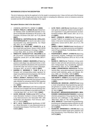 EP 4 427 750 A1
29
REFERENCES CITED IN THE DESCRIPTION
This list of references cited by the applicant is for the reader’s convenience only. It does not form part of the European
patent document. Even though great care has been taken in compiling the references, errors or omissions cannot be
excluded and the EPO disclaims all liability in this regard.
Non-patent literature cited in the description
• CHEMICAL ABSTRACTS, 164658-13-3 [0009]
• SUNG H ; FERLAY J ; SIEGEL RL et al. Global Can-
cer Statistics 2020: GLOBOCAN Estimates of Inci-
dence and Mortality Worldwide for 36 Cancers in 185
Countries. CA Cancer J Clin, 2021, vol. 71 (3), 209-49
[0067]
• BEHREND SJ ; GIOTOPOULOU GA ; SPELLA M ;
STATHOPOULOS GT. A role for club cells in smok-
ing-associated lung adenocarcinoma. Eur Respir
Rev, 2021, vol. 30 (162 [0067]
• ETTINGER DS ; WOOD DE ; AISNER DL et al.
Non-Small Cell Lung Cancer, Version 3.2022, NCCN
Clinical Practice Guidelines in Oncology. J Natl Com-
pr Canc Netw, 2022, vol. 20 (5), 497-530 [0067]
• HIRSCH FR ; SCAGLIOTTI GV ; MULSHINE JL et
al. Lung cancer: current therapies and new targeted
treatments. Lancet, 2017, vol. 389 (10066), 299-311
[0067]
• MELOCCHI V ; DAMA E ; MAZZARELLI F et al. Ag-
gressive early-stage lung adenocarcinoma is char-
acterized by epithelial cell plasticity with acquirement
of stem-like traits and immune evasion phenotype.
Oncogene, 2021, vol. 40 (31), 4980-91 [0067]
• KADARA H ; BEHRENS C ; YUAN P et al. A
five-gene and corresponding protein signature for
stage-I lung adenocarcinoma prognosis. Clin Cancer
Res, 2011, vol. 17 (6), 1490-501 [0067]
• FENG Z ; ZHANG Y ; HE M et al. AMICA1 is a diag-
nosticandprognosticbiomarker and inducesimmune
cells infiltration by activating cGAS-STING signaling
in lung adenocarcinoma. Cancer Cell Int, 2022, vol.
22 (1 [0067]
• HE M ; HAN Y ; CAI C et al. CLEC10A is a prognostic
biomarker and correlated with clinical pathologic fea-
tures and immune infiltrates in lung adenocarcinoma.
J Cell Mol Med, 2021, vol. 25 (7), 3391-9 [0067]
• LIU XS ; ZHOU LM ; YUAN LL et al. NPM1 Is a Prog-
nostic Biomarker Involved in Immune Infiltration of
Lung Adenocarcinoma and Associated With m6A
Modification and Glycolysis. Front Immunol, 2021,
vol. 12, 724741 [0067]
• HE Y ; LIU R ; YANG M et al. Identification of VWF
as a Novel Biomarker in Lung Adenocarcinoma by
Comprehensive Analysis. Front Oncol, 2021, vol. 11,
639600 [0067]
• LU M ; FAN X ; LIAO W et al. Identification of signif-
icant genes as prognostic markers and potential tu-
mor suppressors in lung adenocarcinoma via bioin-
formatical analysis. BMC Cancer, 2021, vol. 21 (1),
616 [0067]
• BIAN T ; ZHENG M ; JIANG D et al. Prognostic bi-
omarker TUBA1C is correlated to immune cell infil-
tration in the tumor microenvironment of lung aden-
ocarcinoma. Cancer Cell Int, 2021, vol. 21 (1), 144
[0067]
• JIAWEI Z ; MIN M ; YINGRU X et al. Identification of
Key Genes in Lung Adenocarcinoma and Establish-
ment of Prognostic Mode. Front Mol Biosci, 2020, vol.
7, 561456 [0067]
• PUSHPAKOM S ; IORIO F ; EYERS PA et al. Drug
repurposing: progress, challenges and recommen-
dations. Nat Rev DrugDiscov, 2019, vol. 18(1), 41-58
[0067]
• SHONG K ; KIM W et al. Prediction of drug candi-
dates for clear cell renal cell carcinoma using a sys-
tems biology-based drug repositioning approach.
EBioMedicine, 2022, vol. 78, 103963 [0067]
• LAMB J ; CRAWFORD ED ; PECK D et al. The Con-
nectivity Map: using gene-expression signatures to
connect small molecules, genes, and disease. Sci-
ence, 2006, vol. 313 (5795), 1929-35 [0067]
• ISKARM ; CAMPILLOSM ; KUHNM ;JENSENLJ ;
VAN NOORT V ; BORK P. Drug-induced regulation
of target expression. PLoS ComputBiol, 2010, vol. 6
(9 [0067]
• NAGARAJ AB ; WANG QQ ; JOSEPH P et al. Using
a novel computational drug-repositioning approach
(DrugPredict) to rapidly identify potent drug candi-
dates for cancer treatment. Oncogene, 2018, vol. 37
(3), 403-14 [0067]
• PILLAIYAR T ; MEENAKSHISUNDARAM S ; MAN-
ICKAM M ; SANKARANARAYANANM. A medicinal
chemistry perspective of drug repositioning: Recent
advances and challenges in drug discovery. Eur
JMed Chem, 2020, vol. 195, 112275 [0067]
• JIN G ; WONG ST. Toward better drug repositioning:
prioritizing and integrating existing methods into effi-
cient pipelines. Drug Discov Today, 2014, vol. 19 (5),
637-44 [0067]
• HUANG RX ; SIRIWANNA D ; CHO WC et al. Lung
adenocarcinoma-related target gene prediction and
drug repositioning. Front Pharmacol, 2022, vol. 13,
936758 [0067]
 