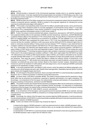 EP 4 427 750 A1
5
5
10
15
20
25
30
35
40
45
50
55
MCM6 and TTK.
[0014] CDCA8 encodes a component of the chromosomal passenger complex which is an essential regulator for
mitosis and cell division. It has been reported that the phosphorylation and activation of CDCA8 plays a key role in lung
carcinogenesis and the suppression of CDCA8 significantly inhibits the growth of lung cancer cells 43, which supports
the findings presented herein.
[0015] MCM6 encodes one of the highly conserved mini-chromosome maintenance proteins that are essential for the
imitation of eukaryotic genome replication. MCM6 is involved in the prognostic signatures for indicating the survival
outcomes for particularly early-stage LUAD patients 5,6.
[0016] TTK encodes a dual specificity protein kinase with the ability to phosphorylate tyrosine, serine and threonine,
which is a critical mitotic checkpoint protein for accurate segregation of chromosomes during mitosis 44. It has been
reported that TTK is overexpressed in tumor tissues compared to normal lung tissue and its selective inhibitor CFI-
402257 shows significant antineoplastic activity in LUAD mouse models 45.
[0017] Further, the present inventors predicted that oxetane, mitoxantrone, staurosporine, CGP-60474 and alvocidib
had a potential inhibitory effect on the expression of MCM6, and that mitoxantrone, wortmannin, and NVP-BEZ235 had
a potential inhibitory effect on the expression of TTK. Among these drugs, the drug efficacy of mitoxantrone and CGP-
60474 for targeting MCM6, and mitoxantrone and wortmannin for targeting TTK was validated in an in vitro model.
Interestingly, CGP-60474 also suppressed the protein level of TTK. In the drug repositioning analysis, the present
inventors set that the correlation coefficient in both lung cancer cell line A549 and HCC515 should be higher than 0.4
based on previously empirical setting in kidney cancer and liver diseases 15,24,25. However, it was observed that the
correlation coefficient of interaction between CGP-60474 and TTK was 0.3895 in the cell line A549, which was in border
line. Thus, unfortunately, this interaction was skipped based on above criterion during the prediction. CGP-60474 is a
potent inhibitor of CDK1 which is one of the cyclin-dependent kinases 46. Both CDK1 and TTK are involved the control
of G1/S and G2/M phases 47,48 and these two genes showed a high correlation in expression across patients from LUAD
TCGA cohort in the analysis (Spearman correlation coefficient = 0.88), which might explain that CGP-60474 can target
TTK. Mitoxantrone is an inhibitor of DNA topoisomerase II alpha (TOP2A), and it leads to cell deaths by the induction
of double stranded DNA breaks 49. It is currently applied in the treatment of breast and prostate cancers, lymphomas
and leukemias. There were two phase II studies that failed to validate the antitumor activity of mitoxantrone in the
treatment for lung cancer 50,51. Both studies had small sample sizes (each recruited 24 patients), and only advanced or
metastatic non-small-cell lung cancer were involved. Based on the present inventors’ analysis, mitoxantrone should
however be used for the treatment of LUAD patients with early-stage tumors, since its target gene MCM6 is particularly
powerful for the classification of stage I tumors 5,6.
[0018] In the study presented herein, two different LUAD cohorts in which the patients had different geographic char-
acteristics and cultural backgrounds were used. Despite these heterogeneities, repeatable prognostic genes, functional
gene modules and druggable targets were found.
[0019] As a first aspect of the present disclosure, there is provided CGP-60474 or a pharmaceutically acceptable salt
thereof for use in a method of prevention or treatment of lung adenocarcinoma.
[0020] As shown herein, CGP-60474 modulates MCM6. The present inventors foresee that the preventive or thera-
peutic effect may be enhanced by simultaneous, sequential or separate administration of an agent modulating TTK.
Accordingly, in an embodiment of the first aspect, the method further comprises administration of a drug selected from
the group consisting of mitoxantrone, wortmannin and NVP-BEZ235.
[0021] The present inventors also foresee that the preventive or therapeutic effect may be enhanced by simultaneous,
sequential or separate administration of an agent modulating CDCA8. Accordingly, in an alternative or complimentary
embodiment of the first aspect, the method further comprises administration of a drug selected from the group consisting
of BRD-K43256821, EMF-BCA1-57, GSK-1059615, curcumin, and alvocidib.
[0022] In an embodiment of the first aspect, said lung adenocarcinoma expresses MCM6. As an example, said lung
adenocarcinoma may overexpress MCM6 as compared to an average expression value obtained from measurements
in healthy tissue.
[0023] Accordingly, the method of the first aspect may comprise detecting MCM6 expression in said lung adenocar-
cinoma and administration of CGP-60474 or apharmaceuticallyacceptable salt thereof to treat said lung adenocarcinoma
subsequent to detection of MCM6 expression.
[0024] Further, the method of the first aspect may comprise the steps of:
i) measuring the degree of MCM6 expression in said lung adenocarcinoma to obtain a MCM6 expression value;
ii) comparing the MCM6 expression value to a reference value, e.g. an average value obtained from measurements
in healthy tissue; and
iii) administration of CGP-60474 or a pharmaceutically acceptable salt thereof to treat said lung adenocarcinoma if
the MCM6 expression value is higher than the reference value.
 